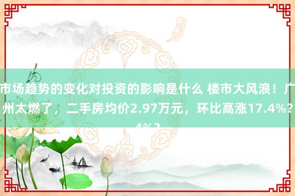 市场趋势的变化对投资的影响是什么 楼市大风浪！广州太燃了，二手房均价2.97万元，环比高涨17.4%？