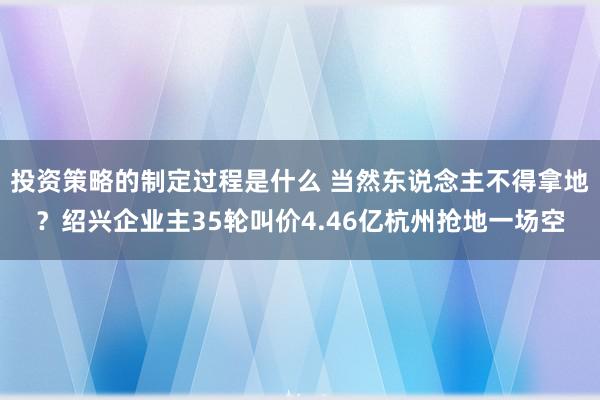 投资策略的制定过程是什么 当然东说念主不得拿地？绍兴企业主35轮叫价4.46亿杭州抢地一场空