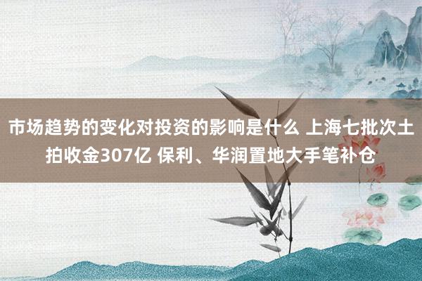 市场趋势的变化对投资的影响是什么 上海七批次土拍收金307亿 保利、华润置地大手笔补仓