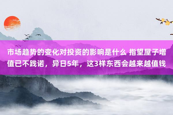 市场趋势的变化对投资的影响是什么 指望屋子增值已不践诺，异日5年，这3样东西会越来越值钱