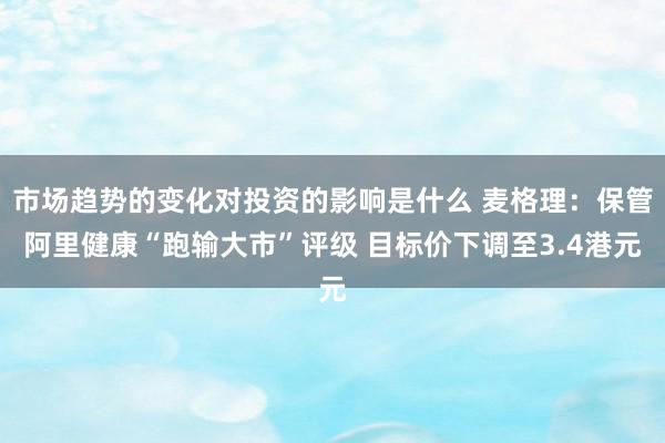 市场趋势的变化对投资的影响是什么 麦格理：保管阿里健康“跑输大市”评级 目标价下调至3.4港元