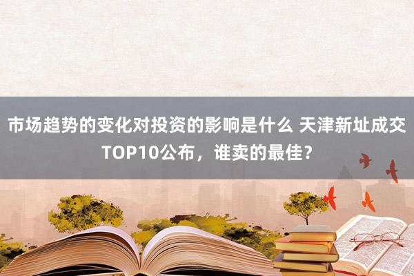 市场趋势的变化对投资的影响是什么 天津新址成交TOP10公布，谁卖的最佳？