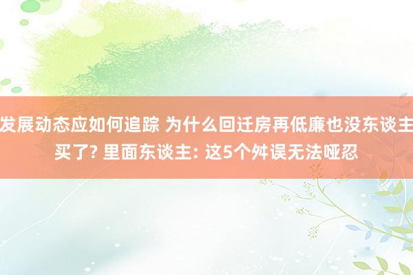 发展动态应如何追踪 为什么回迁房再低廉也没东谈主买了? 里面东谈主: 这5个舛误无法哑忍