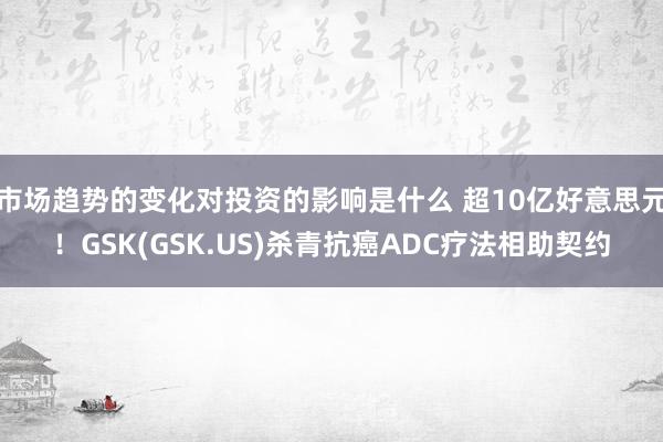 市场趋势的变化对投资的影响是什么 超10亿好意思元！GSK(GSK.US)杀青抗癌ADC疗法相助契约