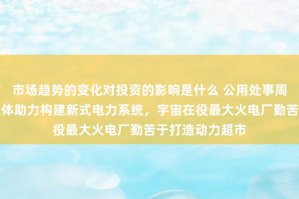 市场趋势的变化对投资的影响是什么 公用处事周报：新式酌量主体助力构建新式电力系统，宇宙在役最大火电厂勤苦于打造动力超市