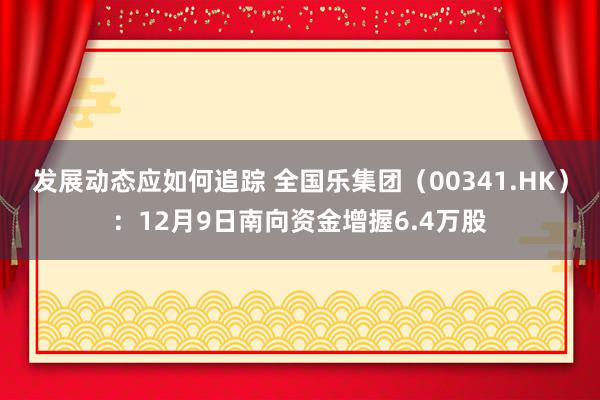 发展动态应如何追踪 全国乐集团（00341.HK）：12月9日南向资金增握6.4万股