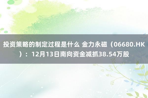 投资策略的制定过程是什么 金力永磁（06680.HK）：12月13日南向资金减抓38.54万股