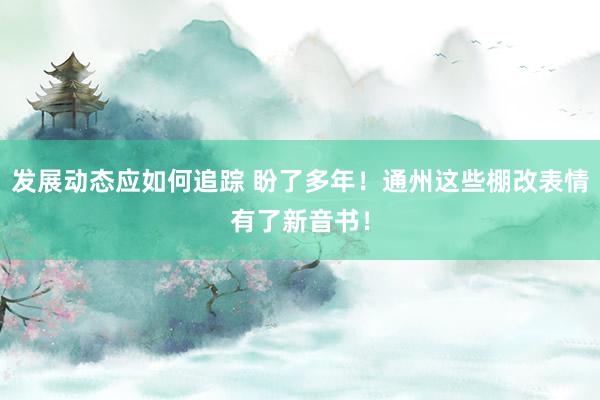 发展动态应如何追踪 盼了多年！通州这些棚改表情有了新音书！