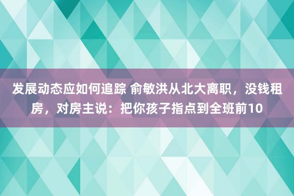 发展动态应如何追踪 俞敏洪从北大离职，没钱租房，对房主说：把你孩子指点到全班前10