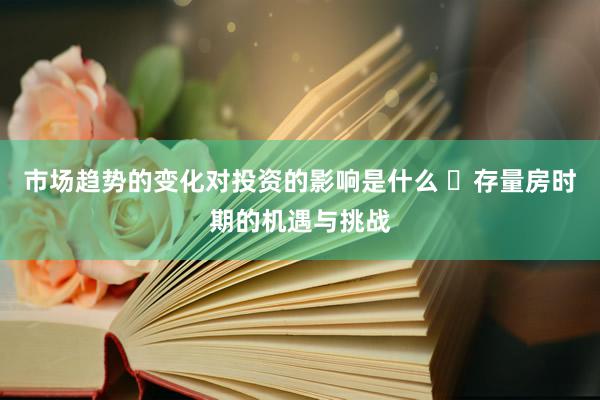 市场趋势的变化对投资的影响是什么 ‌存量房时期的机遇与挑战