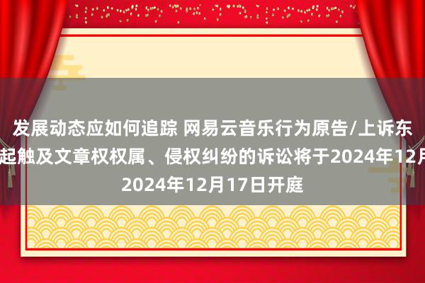 发展动态应如何追踪 网易云音乐行为原告/上诉东说念主的1起触及文章权权属、侵权纠纷的诉讼将于2024年12月17日开庭