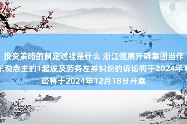 投资策略的制定过程是什么 浙江恒宸开辟集团当作被告/被上诉东说念主的1起波及劳务左券纠纷的诉讼将于2024年12月18日开庭