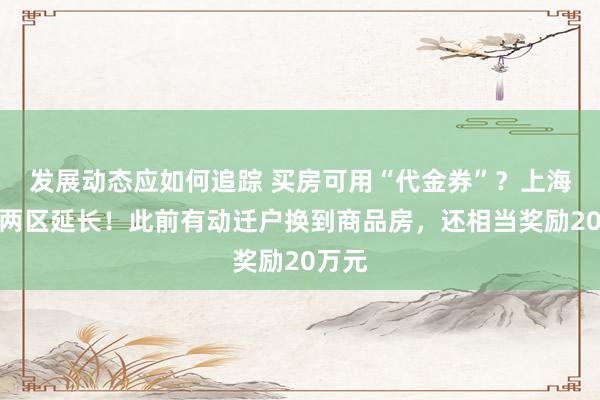 发展动态应如何追踪 买房可用“代金券”？上海已有两区延长！此前有动迁户换到商品房，还相当奖励20万元