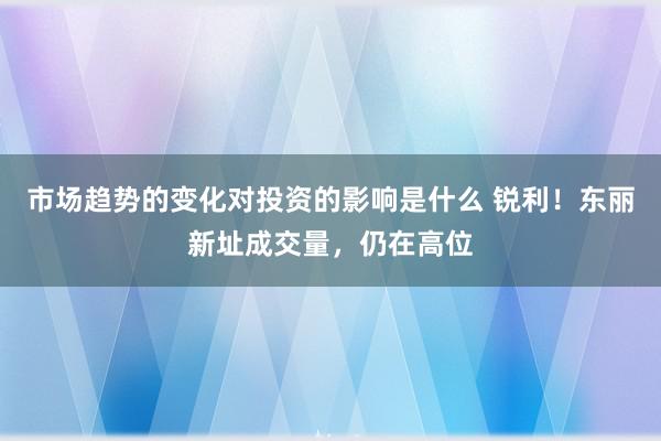 市场趋势的变化对投资的影响是什么 锐利！东丽新址成交量，仍在高位