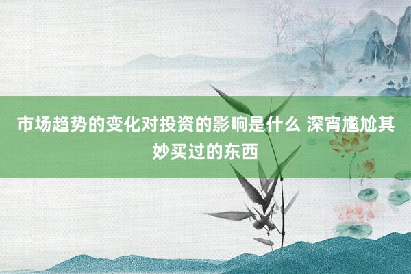 市场趋势的变化对投资的影响是什么 深宵尴尬其妙买过的东西