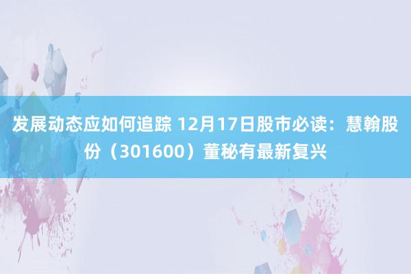 发展动态应如何追踪 12月17日股市必读：慧翰股份（301600）董秘有最新复兴