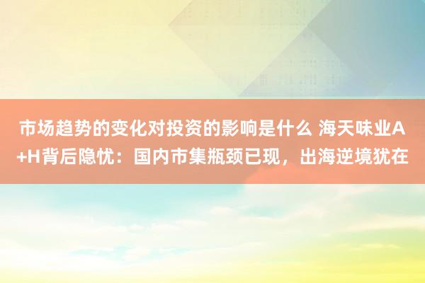 市场趋势的变化对投资的影响是什么 海天味业A+H背后隐忧：国内市集瓶颈已现，出海逆境犹在