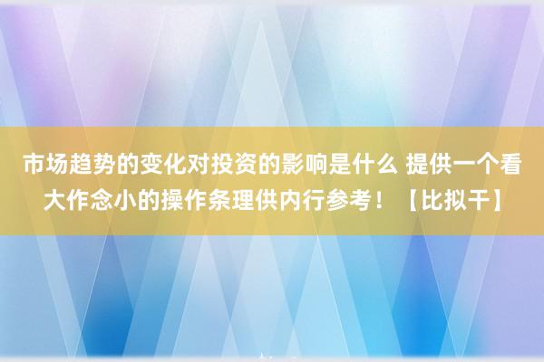 市场趋势的变化对投资的影响是什么 提供一个看大作念小的操作条理供内行参考！【比拟干】