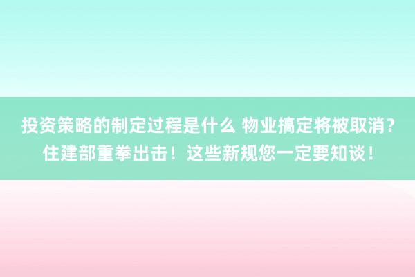 投资策略的制定过程是什么 物业搞定将被取消？住建部重拳出击！这些新规您一定要知谈！