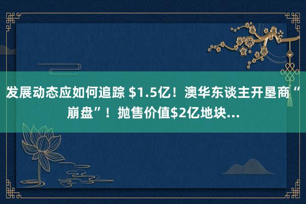 发展动态应如何追踪 $1.5亿！澳华东谈主开垦商“崩盘”！抛售价值$2亿地块...