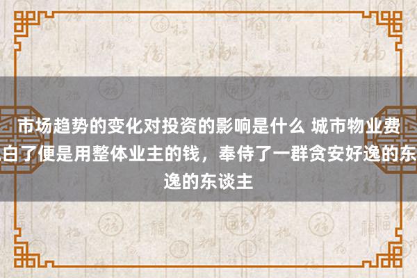 市场趋势的变化对投资的影响是什么 城市物业费，说白了便是用整体业主的钱，奉侍了一群贪安好逸的东谈主