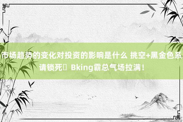 市场趋势的变化对投资的影响是什么 挑空+黑金色系请锁死⚡Bking霸总气场拉满！