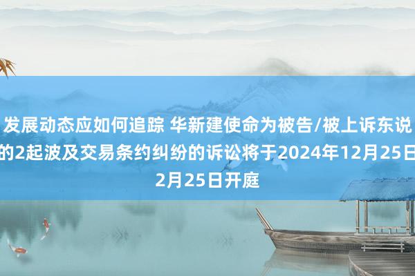 发展动态应如何追踪 华新建使命为被告/被上诉东说念主的2起波及交易条约纠纷的诉讼将于2024年12月25日开庭