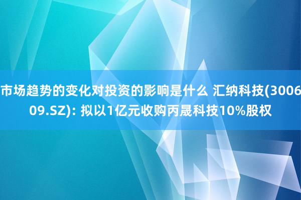 市场趋势的变化对投资的影响是什么 汇纳科技(300609.SZ): 拟以1亿元收购丙晟科技10%股权