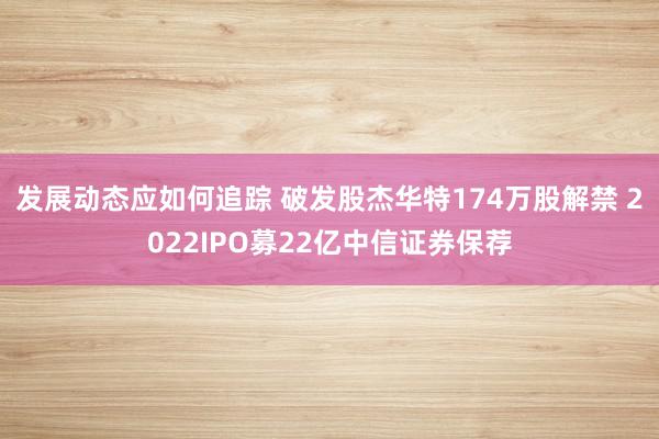 发展动态应如何追踪 破发股杰华特174万股解禁 2022IPO募22亿中信证券保荐