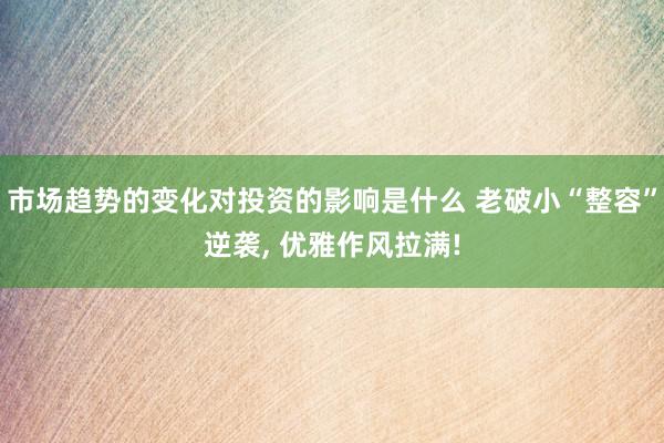 市场趋势的变化对投资的影响是什么 老破小“整容”逆袭, 优雅作风拉满!