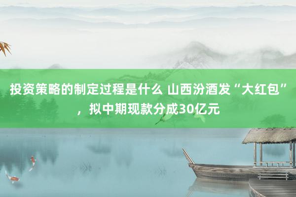 投资策略的制定过程是什么 山西汾酒发“大红包”，拟中期现款分成30亿元