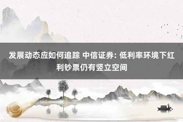 发展动态应如何追踪 中信证券: 低利率环境下红利钞票仍有竖立空间