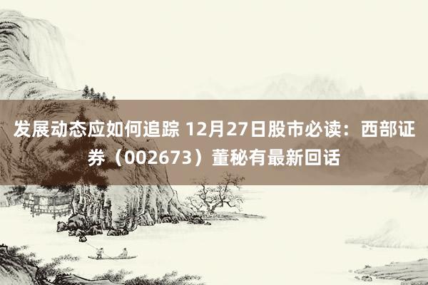 发展动态应如何追踪 12月27日股市必读：西部证券（002673）董秘有最新回话