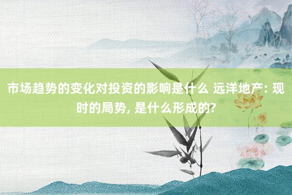 市场趋势的变化对投资的影响是什么 远洋地产: 现时的局势, 是什么形成的?