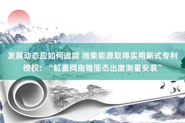 发展动态应如何追踪 潍柴能源取得实用新式专利授权：“缸盖阀座锥面杰出度测量安装”