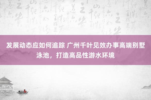 发展动态应如何追踪 广州千叶见效办事高端别墅泳池，打造高品性游水环境