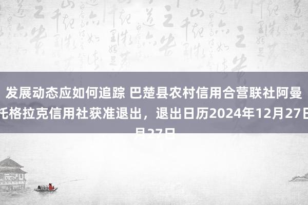 发展动态应如何追踪 巴楚县农村信用合营联社阿曼托格拉克信用社获准退出，退出日历2024年12月27日