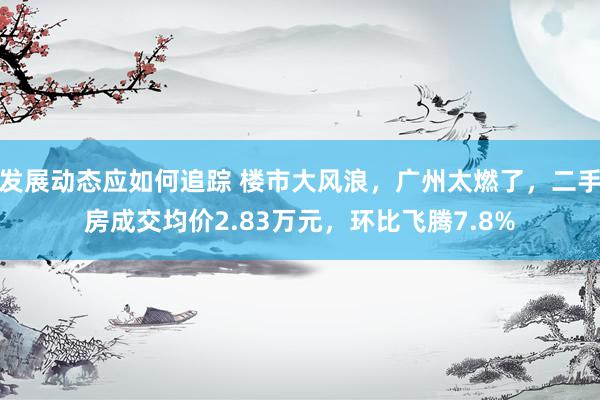 发展动态应如何追踪 楼市大风浪，广州太燃了，二手房成交均价2.83万元，环比飞腾7.8%