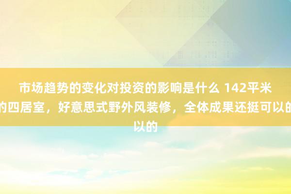 市场趋势的变化对投资的影响是什么 142平米的四居室，好意思式野外风装修，全体成果还挺可以的