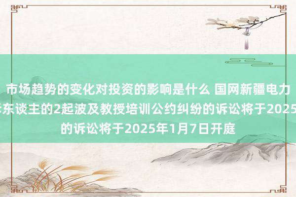 市场趋势的变化对投资的影响是什么 国网新疆电力看成原告/上诉东谈主的2起波及教授培训公约纠纷的诉讼将于2025年1月7日开庭