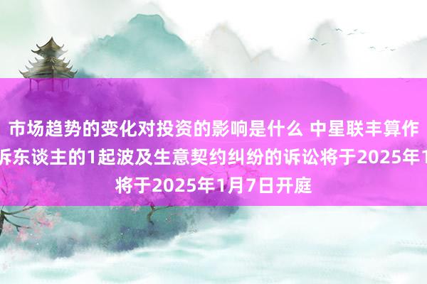 市场趋势的变化对投资的影响是什么 中星联丰算作被告/被上诉东谈主的1起波及生意契约纠纷的诉讼将于2025年1月7日开庭