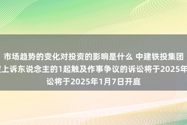 市场趋势的变化对投资的影响是什么 中建铁投集团当作被告/被上诉东说念主的1起触及作事争议的诉讼将于2025年1月7日开庭