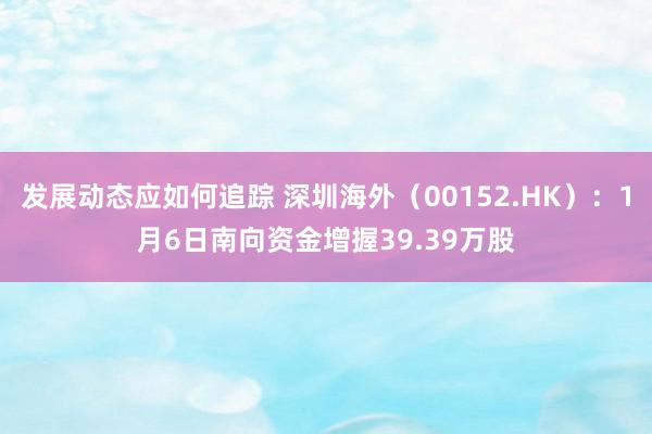 发展动态应如何追踪 深圳海外（00152.HK）：1月6日南向资金增握39.39万股