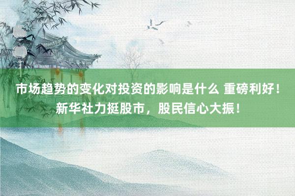 市场趋势的变化对投资的影响是什么 重磅利好！新华社力挺股市，股民信心大振！