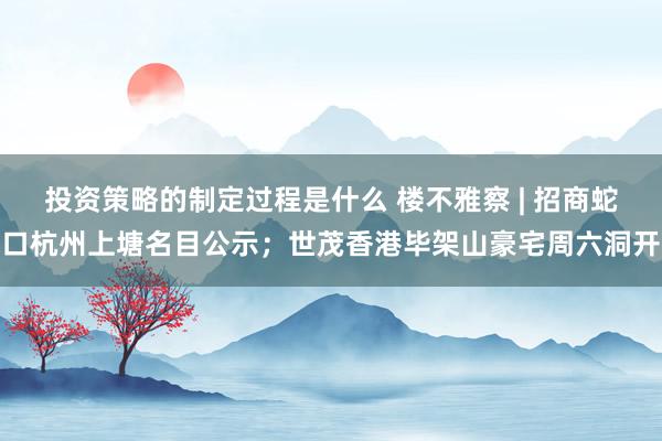 投资策略的制定过程是什么 楼不雅察 | 招商蛇口杭州上塘名目公示；世茂香港毕架山豪宅周六洞开