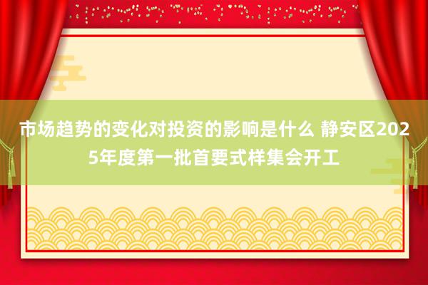 市场趋势的变化对投资的影响是什么 静安区2025年度第一批首要式样集会开工