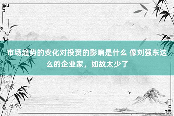 市场趋势的变化对投资的影响是什么 像刘强东这么的企业家，如故太少了