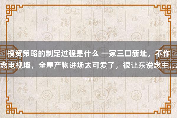 投资策略的制定过程是什么 一家三口新址，不作念电视墙，全屋产物进场太可爱了，很让东说念主…