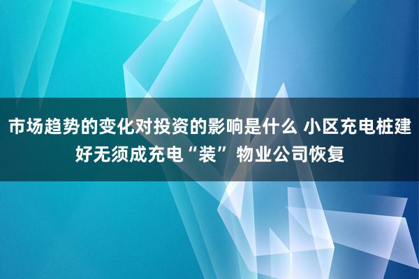 市场趋势的变化对投资的影响是什么 小区充电桩建好无须成充电“装” 物业公司恢复