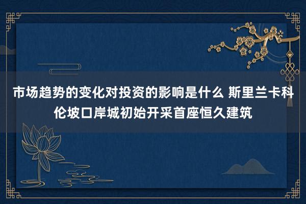 市场趋势的变化对投资的影响是什么 斯里兰卡科伦坡口岸城初始开采首座恒久建筑